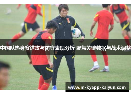 中国队热身赛进攻与防守表现分析 聚焦关键数据与战术调整